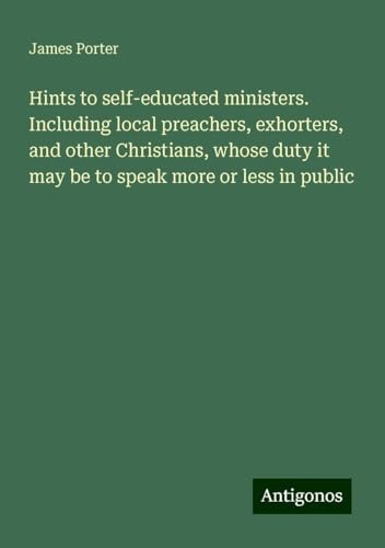 Hints to self-educated ministers. Including local preachers, exhorters, and other Christians, whose duty it may be to speak more or less in public von Antigonos Verlag