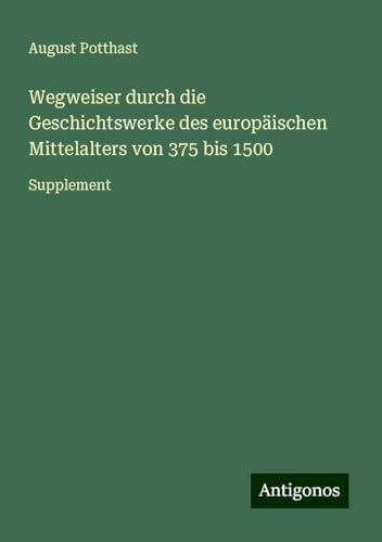 Wegweiser durch die Geschichtswerke des europäischen Mittelalters von 375 bis 1500: Supplement von Antigonos Verlag