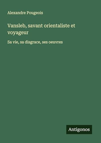 Vansleb, savant orientaliste et voyageur: Sa vie, sa disgrace, ses oeuvres von Antigonos Verlag