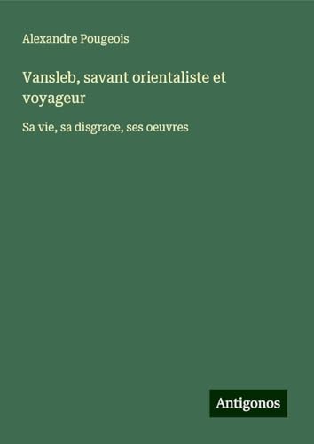 Vansleb, savant orientaliste et voyageur: Sa vie, sa disgrace, ses oeuvres von Antigonos Verlag