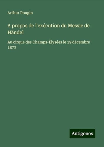 A propos de l'exécution du Messie de Händel: Au cirque des Champs-Élysées le 19 décembre 1873 von Antigonos Verlag