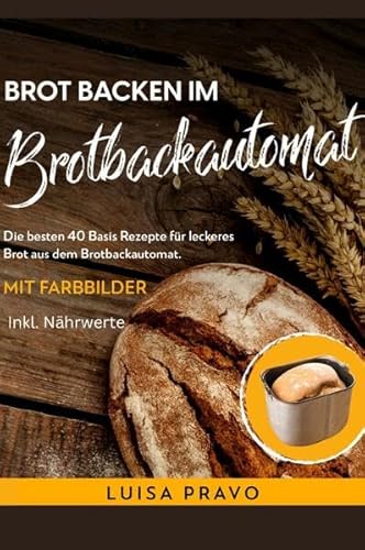 Brot backen im BROTBACKAUTOMAT: Die besten 40 Basis Rezepte für leckeres Brot aus dem Brotbackautomat. Mit Farbbilder- inkl. Nährwerte.