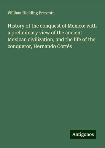 History of the conquest of Mexico: with a preliminary view of the ancient Mexican civilization, and the life of the conqueror, Hernando Cortés von Antigonos Verlag