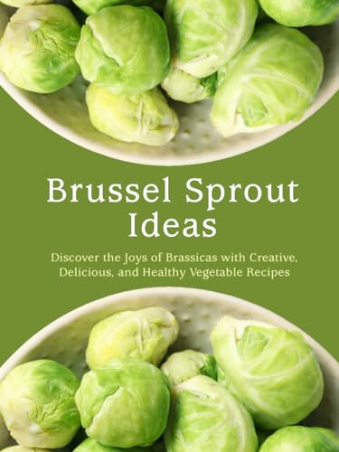 Brussel Sprout Ideas: Discover the Joys of Brassicas with Creative, Delicious, and Healthy Vegetable Recipes (Brussel Sprouts Recipes)
