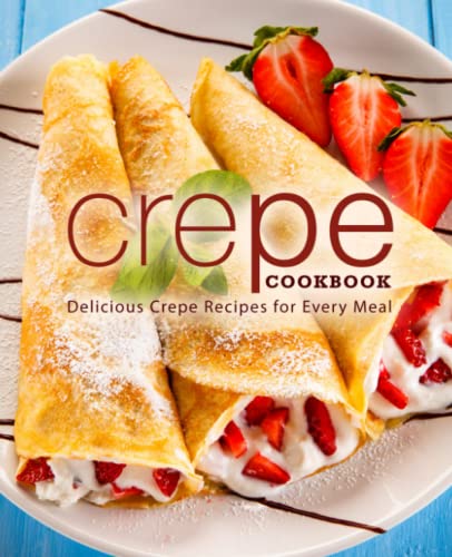 Crepe Cookbook: Delicious Crepe Recipes for Every Meal Crepe Cookbook: Delicious Crepe Recipes for Every Meal