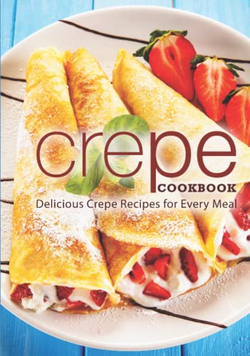 Crepe Cookbook: Delicious Crepe Recipes for Every Meal Crepe Cookbook: Delicious Crepe Recipes for Every Meal