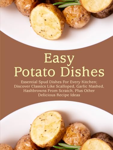 Easy Potato Dishes: Essential Spud Dishes For Every Kitchen; Discover Classics Like Scalloped, Garlic Mashed, Hashbrowns From Scratch, Plus Other Delicious Recipe Ideas (Potato Recipes Easy)