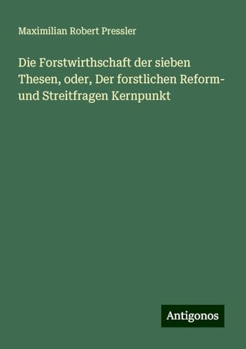 Die Forstwirthschaft der sieben Thesen, oder, Der forstlichen Reform- und Streitfragen Kernpunkt von Antigonos Verlag