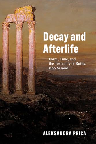 Decay and Afterlife: Form, Time, and the Textuality of Ruins, 1100 to 1900 von University of Chicago Press