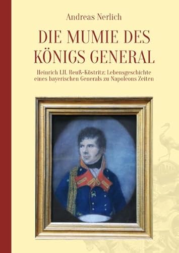 Die Mumie des Königs General: Heinrich LII. Reuß-Köstritz: Lebensgeschichte eines bayerischen Generals zu Napoleons Zeiten