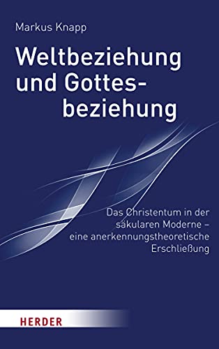 Weltbeziehung und Gottesbeziehung: Das Christentum in der säkularen Moderne – eine anerkennungstheroretische Erschließung Weltbeziehung und Gottesbeziehung: Das Christentum in der säkularen Moderne – eine anerkennungstheroretische Erschließung