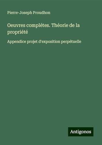 Oeuvres complétes. Théorie de la propriété: Appendice projet d'exposition perpétuelle Oeuvres complétes. Théorie de la propriété: Appendice projet d'exposition perpétuelle von Antigonos Verlag
