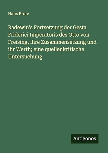 Radewin's Fortsetzung der Gesta Friderici Imperatoris des Otto von Freising, ihre Zusammensetzung und ihr Werth; eine quellenkritische Untersuchung von Antigonos Verlag