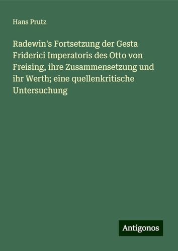 Radewin's Fortsetzung der Gesta Friderici Imperatoris des Otto von Freising, ihre Zusammensetzung und ihr Werth; eine quellenkritische Untersuchung von Antigonos Verlag