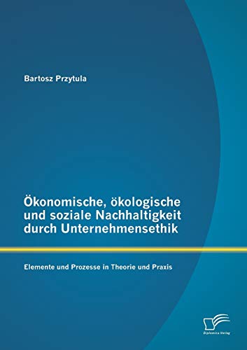 Ökonomische, ökologische und soziale Nachhaltigkeit durch Unternehmensethik: Elemente und Prozesse in Theorie und Praxis