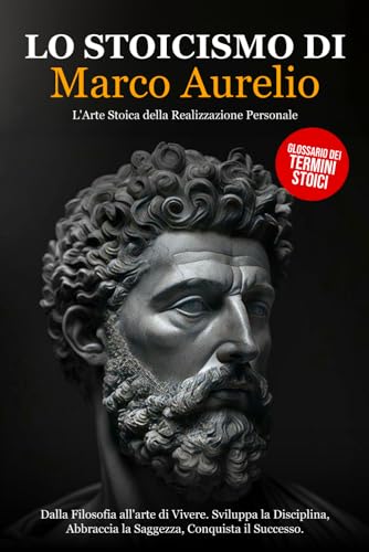 Lo Stoicismo di Marco Aurelio: Dalla Filosofia all'arte di Vivere. Sviluppa la Disciplina, Abbraccia la Saggezza, Conquista il Successo - L'Arte Stoica della Realizzazione Personale.