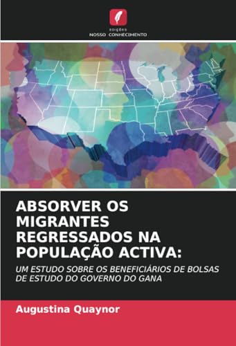 ABSORVER OS MIGRANTES REGRESSADOS NA POPULAÇÃO ACTIVA:: UM ESTUDO SOBRE OS BENEFICIÁRIOS DE BOLSAS DE ESTUDO DO GOVERNO DO GANA von Edições Nosso Conhecimento