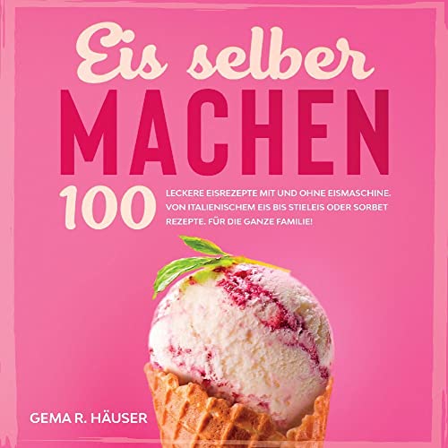 Eis selber machen: 100 leckere Eisrezepte mit und ohne Eismaschine. Von italienischem Eis bis Stieleis oder Sorbet Rezepte. Für die ganze Familie!