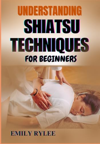 UNDERSTANDING SHIATSU TECHNIQUES FOR BEGINNERS: Mastering The Art Of Restorative Bodywork To Relieve Tension, Promote Healing, And Improve Vitality von Independently published