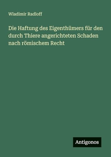 Die Haftung des Eigenthümers für den durch Thiere angerichteten Schaden nach römischem Recht von Antigonos Verlag