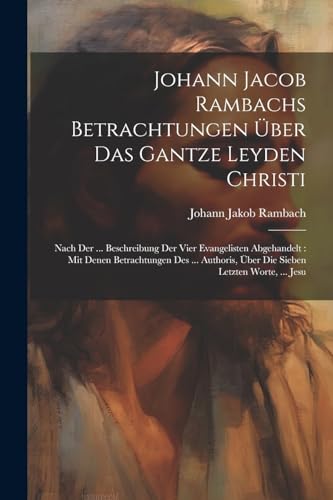 Johann Jacob Rambachs Betrachtungen Über Das Gantze Leyden Christi: Nach Der ... Beschreibung Der Vier Evangelisten Abgehandelt: Mit Denen ... Über Die Sieben Letzten Worte, ... Jesu