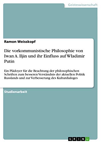 Die vorkommunistische Philosophie von Iwan A. Iljin und ihr Einfluss auf Wladimir Putin: Ein Plädoyer für die Beachtung der philosophischen Schriften ... und zur Verbesserung des Kulturdialoges Die vorkommunistische Philosophie von Iwan A. Iljin und ihr Einfluss auf Wladimir Putin: Ein Plädoyer für die Beachtung der philosophischen Schriften ... und zur Verbesserung des Kulturdialoges