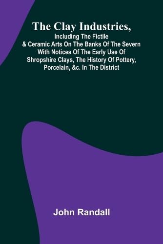The Clay Industries, Including The Fictile & Ceramic Arts On The Banks Of The Severn With Notices Of The Early Use Of Shropshire Clays, The History Of Pottery, Porcelain, &C. In The District von Alpha Editions