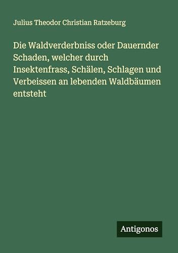Die Waldverderbniss oder Dauernder Schaden, welcher durch Insektenfrass, Schälen, Schlagen und Verbeissen an lebenden Waldbäumen entsteht von Antigonos Verlag