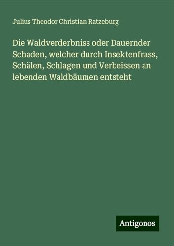 Die Waldverderbniss oder Dauernder Schaden, welcher durch Insektenfrass, Schälen, Schlagen und Verbeissen an lebenden Waldbäumen entsteht von Antigonos Verlag