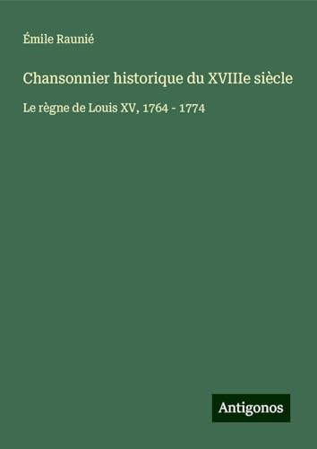 Chansonnier historique du XVIIIe siècle: Le règne de Louis XV, 1764 - 1774 von Antigonos Verlag