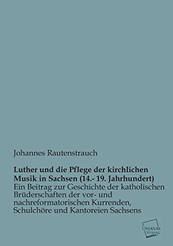 Luther und die Pflege der kirchlichen Musik in Sachsen (14.- 19. Jahrhundert): Ein Beitrag zur Geschichte der katholischen Brüderschaften der vor- und ... Kurrenden, Schulchöre und Kantoreien Sachsens