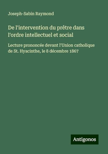 De l'intervention du prêtre dans l'ordre intellectuel et social: Lecture prononcée devant l'Union catholique de St. Hyacinthe, le 8 décembre 1867 von Antigonos Verlag