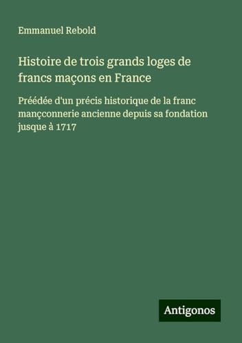 Histoire de trois grands loges de francs maçons en France: Préédée d'un précis historique de la franc mançconnerie ancienne depuis sa fondation jusque à 1717