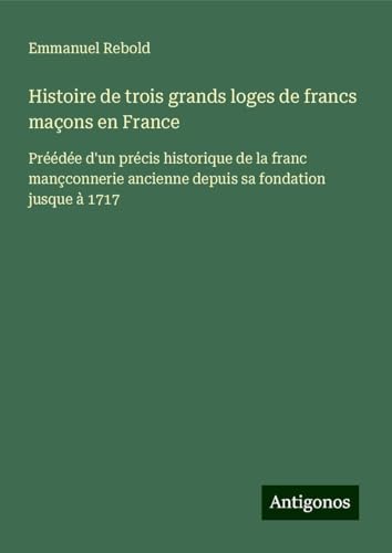 Histoire de trois grands loges de francs maçons en France: Préédée d'un précis historique de la franc mançconnerie ancienne depuis sa fondation jusque à 1717