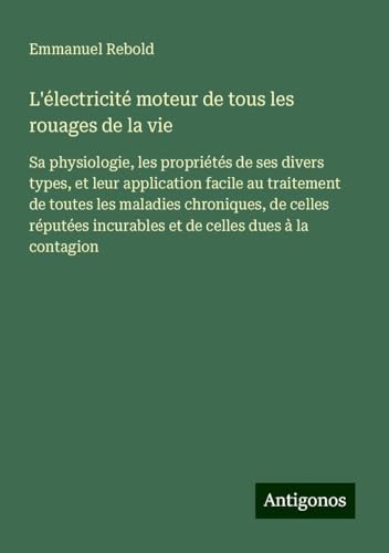 L'électricité moteur de tous les rouages de la vie: Sa physiologie, les propriétés de ses divers types, et leur application facile au traitement de ... incurables et de celles dues à la contagion von Antigonos Verlag