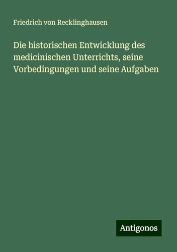 Die historischen Entwicklung des medicinischen Unterrichts, seine Vorbedingungen und seine Aufgaben von Antigonos Verlag