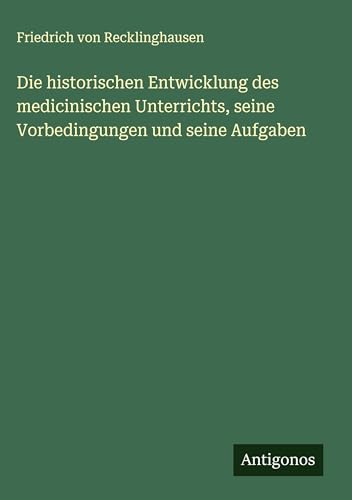 Die historischen Entwicklung des medicinischen Unterrichts, seine Vorbedingungen und seine Aufgaben von Antigonos Verlag