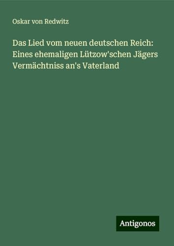 Das Lied vom neuen deutschen Reich: Eines ehemaligen Lützow'schen Jägers Vermächtniss an's Vaterland von Antigonos Verlag