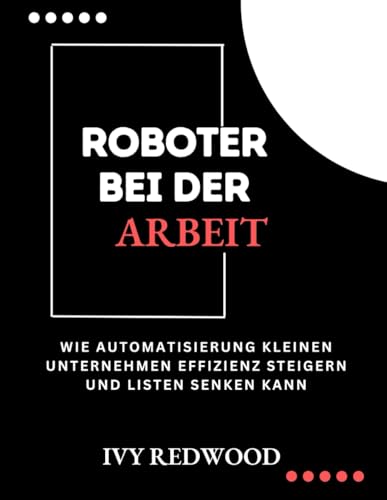 ROBOTER BEI DER ARBEIT: Wie automatisierung kleinen unternehmen effizienz steigern und kosten senken kann von Independently published