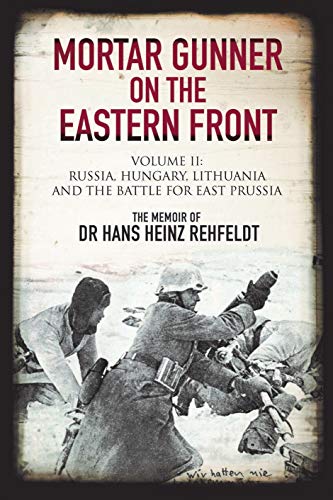 Mortar Gunner on the Eastern Front. Volume II: Russia, Hungary, Lithuania, and the Battle for East Prussia: The Memoir of Dr. Hans Heinz Rehfeldt, ... Lithuania, and the Battle for East Prussia