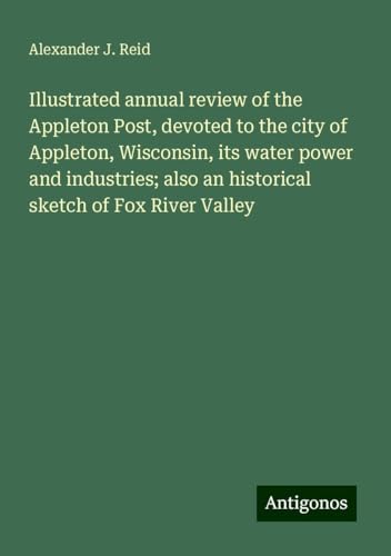 Illustrated annual review of the Appleton Post, devoted to the city of Appleton, Wisconsin, its water power and industries; also an historical sketch of Fox River Valley von Antigonos Verlag