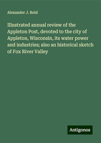 Illustrated annual review of the Appleton Post, devoted to the city of Appleton, Wisconsin, its water power and industries; also an historical sketch of Fox River Valley Illustrated annual review of the Appleton Post, devoted to the city of Appleton, Wisconsin, its water power and industries; also an historical sketch of Fox River Valley