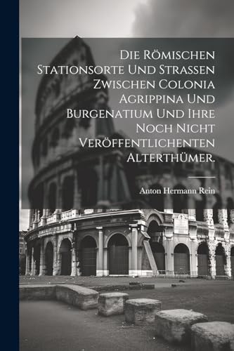 Die Römischen Stationsorte und Straßen zwischen Colonia Agrippina und Burgenatium und ihre noch nicht veröffentlichenten Alterthümer. von Legare Street Press