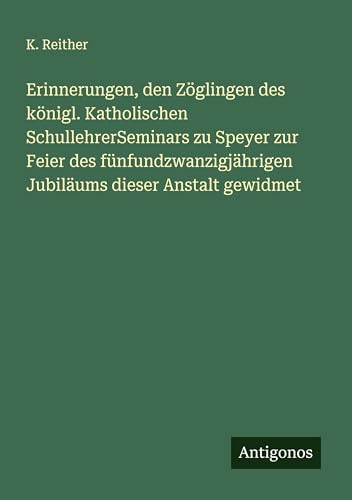 Erinnerungen, den Zöglingen des königl. Katholischen SchullehrerSeminars zu Speyer zur Feier des fünfundzwanzigjährigen Jubiläums dieser Anstalt gewidmet von Antigonos Verlag