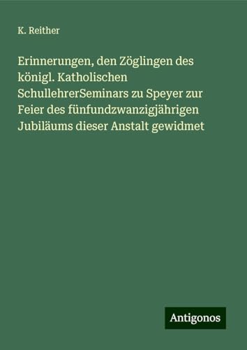 Erinnerungen, den Zöglingen des königl. Katholischen SchullehrerSeminars zu Speyer zur Feier des fünfundzwanzigjährigen Jubiläums dieser Anstalt gewidmet von Antigonos Verlag