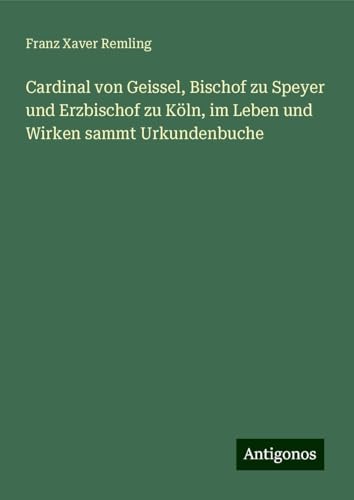 Cardinal von Geissel, Bischof zu Speyer und Erzbischof zu Köln, im Leben und Wirken sammt Urkundenbuche von Antigonos Verlag