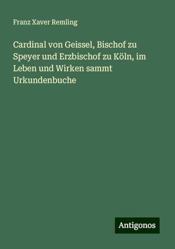 Cardinal von Geissel, Bischof zu Speyer und Erzbischof zu Köln, im Leben und Wirken sammt Urkundenbuche von Antigonos Verlag