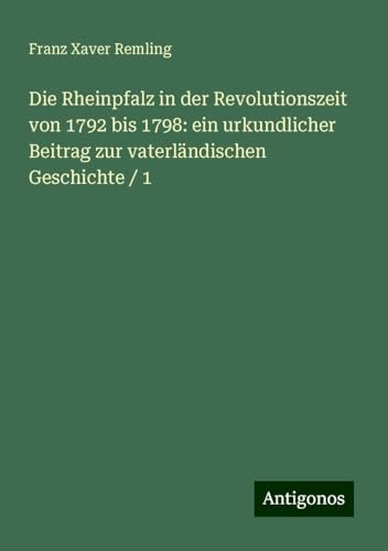 Die Rheinpfalz in der Revolutionszeit von 1792 bis 1798: ein urkundlicher Beitrag zur vaterländischen Geschichte / 1 von Antigonos Verlag