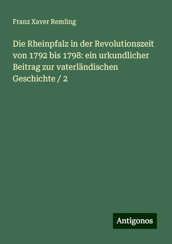 Die Rheinpfalz in der Revolutionszeit von 1792 bis 1798: ein urkundlicher Beitrag zur vaterländischen Geschichte / 2 von Antigonos Verlag