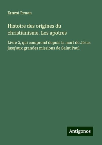 Histoire des origines du christianisme. Les apotres: Livre 2, qui comprend depuis la mort de Jésus jusq'aux grandes missions de Saint Paul Histoire des origines du christianisme. Les apotres: Livre 2, qui comprend depuis la mort de Jésus jusq'aux grandes missions de Saint Paul von Antigonos Verlag